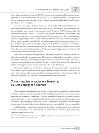 O Iluminismo e o Século das Luzes
Filosofia da educação
7
83
disso, a Constituição Americana de 1787 foi o primeiro documento político em que se con-
signavam os direitos individuais dos cidadãos. E a sua primeira emenda, de alguns anos
depois, assegura a separação entre Igreja e Estado, garantindo a liberdade de culto, de ex-
pressão e de livre associação.
Todavia, a monarquia francesa mostrou-se irredutível aos ideais iluministas, não res-
tando à burguesia alternativa senão, associando-se aos camponeses e aos trabalhadores ur-
banos, deflagrar o movimento revolucionário. Em 26 de agosto de 1789 foi aprovada, pela
Assembleia Nacional Francesa, a Declaração dos Direitos do Homem e do Cidadão, cujo
primeiro artigo declara peremptoriamente que “Os homens nascem e são livres e iguais em
direitos”. Os privilégios feudais foram abolidos; os bens eclesiásticos, confiscados; Igreja e
Estado foram separados e em 1791 foi aprovada uma constituição que consagra os princí-
pios de Montesquieu sobre a separação dos poderes (Legislativo, Executivo e Judiciário). A
Revolução Francesa tornou-se um marco de um novo ordenamento socioeconômico, tendo
como classe dominante a burguesia, que desobstruiu o caminho para o desenvolvimento do
capitalismo e consolidou os ideais liberais4
.
Mais tarde, com as guerras napoleônicas (1804-1815), muitos dos princípios revolucio-
nários foram aplicados às outras nações. Mesmo com a restauração conservadora posterior
à derrota de Napoleão, o novo regime burguês, muitas vezes associado à velha aristocracia,
estabeleceu-se paulatinamente em toda a Europa. A independência das nações da América
Latina, no começo do século XIX, foi outro fruto dos ideais iluministas.
Finalmente, aquilo que começara nos gabinetes de estudo, nos salões e nos cafés, às
vezes como a especulação diletante de alguns filósofos, convertera-se – no curso de um sé-
culo e meio – em uma das maiores mudanças sociais, econômicas e culturais já ocorridas na
história da humanidade. Com efeito, a razão tem efeitos revolucionários.
7.4 A máquina a vapor e a ferrovia:
as luzes chegam à técnica
Mas os efeitos revolucionários não ficaram restritos aos níveis político e jurídico. Outra
revolução aconteceu simultaneamente, transformando profundamente as bases econômicas
sobre as quais se assentava a sociedade. O milenar sustentáculo da produção, de matriz agroar-
tesanal, transferiu-se para outro ponto, predominantemente urbano-industrial, ao passo que
o comércio – que já emergira das cinzas no final da Idade Média, levando em seus ombros um
novo protagonista social, a burguesia – fazia circular com mais agilidade os bens produzidos.
A Grã-Bretanha – o país do empirismo, do liberalismo econômico e de sua versão mais
radical, o utilitarismo – foi o palco em que se processou essa revolução que, com justiça,
recebeu o apodo de industrial.
4	 O ano do início da Revolução Francesa (1789) é também considerado pelos historiadores como o
marco inicial da Idade Contemporânea.
 