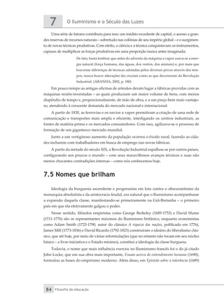 O Iluminismo e o Século das Luzes
7
Filosofia da educação
84
Uma série de fatores contribuiu para isso: um inédito excedente de capital, o acesso a gran-
des reservas de recursos naturais – sobretudo nas colônias de seu império global – e o surgimen-
to de novas técnicas produtivas. Com efeito, a ciência e a técnica conquistavam os instrumentos,
capazes de multiplicar as forças produtivas em uma proporção nunca antes imaginada:
De fato, basta lembrar que antes do advento da máquina a vapor usava-se a ener-
gia natural (força humana, das águas, dos ventos, dos animais) e, por mais que
houvesse diferenças de técnicas adotadas pelos diversos povos através dos tem-
pos, nunca houve alterações tão cruciais como as que decorreram da Revolução
Industrial. (ARANHA, 2002, p. 180)
Em pouco tempo as antigas oficinas de artesãos deram lugar a fábricas providas com as
máquinas recém-inventadas – as quais produziam um maior volume de bens, com menos
dispêndio de tempo e, proporcionalmente, de mão de obra, e a um preço bem mais vantajo-
so, atendendo à crescente demanda do mercado nacional e internacional.
A partir de 1830, as ferrovias e os navios a vapor permitiram a criação de uma rede de
comunicação e transportes mais ampla e eficiente, interligando os centros industriais, as
fontes de matéria-prima e os mercados consumidores. Com isso, agilizava-se o processo de
formação de um gigantesco mercado mundial.
Junto a um vertiginoso aumento da população ocorreu o êxodo rural, fazendo as cida-
des incharem com trabalhadores em busca de emprego nas novas fábricas.
A partir da metade do século XIX, a Revolução Industrial espalhou-se por outros países,
configurando aos poucos o mundo – com seus maravilhosos avanços técnicos e suas não
menos chocantes contradições internas – como nós conhecemos hoje.
7.5 Nomes que brilham
Ideologia da burguesia ascendente e progressista em luta contra o obscurantismo da
monarquia absolutista e da aristocracia feudal, era natural que o Iluminismo acompanhasse
a expansão daquela classe, manifestando-se primeiramente na Grã-Bretanha – o primeiro
país em que ela efetivamente galgou o poder.
Nesse sentido, filósofos empiristas como George Berkeley (1685-1753) e David Hume
(1711-1776) são os representantes máximos do Iluminismo britânico, enquanto economistas
como Adam Smith (1723-1790, autor do clássico A riqueza das nações, publicado em 1776),
James Mill (1773-1836) e David Ricardo (1792-1823) construíram o ideário do liberalismo clás-
sico, que até hoje, por meio de várias reformulações (que no entanto não tocam em seu núcleo
básico – a livre-iniciativa e o Estado mínimo), constitui a ideologia da classe burguesa.
Todavia, o nome que mais influência exerceu no Iluminismo francês foi o do já citado
John Locke, que em sua obra mais importante, Ensaio acerca do entendimento humano (1690),
formulou as bases do empirismo moderno. Além disso, em Epístola sobre a tolerância (1689)
 