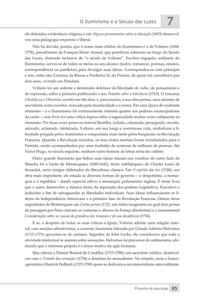 O Iluminismo e o Século das Luzes
Filosofia da educação
7
85
ele defendeu a tolerância religiosa e em Alguns pensamentos sobre a educação (1693) desenvol-
veu uma pedagogia empirista e liberal.
Não há dúvida, porém, que o nome mais célebre do Iluminismo é o de Voltaire (1694-
1778), pseudônimo de François-Marie Arouet, que pontificou soberano ao longo do Século
das Luzes, chamado inclusive de “o século de Voltaire”. Escritor engajado, militante do
Iluminismo, serviu-se de todos os meios ao seu alcance (teatro, romances, poemas, ensaios,
correspondência ou panfletos) para divulgar suas ideias. Correspondeu-se com príncipes
e reis, entre eles Catarina da Rússia e Frederico II, da Prússia, de quem foi conselheiro por
dois anos, vivendo em Potsdam.
Voltaire foi um ardente e destemido defensor da liberdade de culto, de pensamento e
de expressão, sobre a primeira publicando o seu Tratado sobre a tolerância (1763). O romance
Cândido ou o Otimismo, escrito em três dias, é, para muitos, a sua obra-prima, uma amostra de
seu talento como escritor, marcado pela mordacidade e a ironia. Em uma época de confiante
otimismo – e o Iluminismo foi extremamente otimista quanto aos poderes emancipadores
da razão –, esse livro foi uma crítica áspera sobre a ingenuidade muitas vezes subjacente ao
otimismo. Por duas vezes preso na temível Bastilha, exilado, caluniado, perseguido, ouvido,
adorado, aclamado, idolatrado, Voltaire, em sua longa e aventurosa vida, simbolizou a li-
berdade pregada pelos iluministas e conquistada mais tarde pelos burgueses na Revolução
Francesa. Quando a Revolução triunfou, os seus restos mortais foram transladados para o
Panteão, sendo acompanhados por uma multidão de centenas de milhares de pessoas. Até
Victor Hugo, no século seguinte, nenhum outro homem de letras seria tão célebre.
Outro grande iluminista que bebeu suas ideias iniciais nos vizinhos do outro lado da
Mancha foi o barão de Montesquieu (1689-1643), título nobiliárquico de Charles Louis de
Secondat, outro insigne elaborador do liberalismo clássico. Em O espírito das leis (1748), sua
obra mais importante, ele estuda as diversas formas de governo – o despotismo, a monar-
quia e a república – dando especial relevo à monarquia parlamentar inglesa. É nesse livro
que o autor desenvolve a clássica teoria da separação dos poderes Legislativo, Executivo e
Judiciário a fim de salvaguardar as liberdades individuais. Suas ideias influenciaram os lí-
deres da Independência Americana e a primeira fase da Revolução Francesa. Outras obras
importantes de Montesquieu são Cartas persas (1721, um relato imaginário no qual dois persas
de passagem por Paris criticam os costumes e abusos da França absolutista) e o monumental
Considerações sobre as causas da grandeza dos romanos e da sua decadência (1734).
E se, a despeito de todas as suas críticas à Igreja, Voltaire admite uma religião natu-
ral, com sanções ultraterrenas, a corrente iluminista liderada por Claude Adriens Helvetius
(1715-1771) aproxima-se do ateísmo. Seguidor de John Locke, ele considerava que toda a
atividade intelectual se assenta sobre sensações. Helvetius foi precursor do utilitarismo, afir-
mando que o interesse próprio é o único motivo da ação humana.
Mas caberia a Étienne Bonnot de Condillac (1715-1780), um sacerdote católico, desenvol-
ver com o Tratado das sensações (1754) a doutrina do sensualismo. No entanto, seria o franco-
-germânico Dietrich Holbach (1723-1789) quem se dedicaria a um materialismo ateu militante.
 