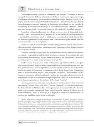 O Iluminismo e o Século das Luzes
7
Filosofia da educação
86
Todos esses foram enciclopedistas, colaborando com Diderot e D’Alambert na redação
da grande Enciclopédia. Todavia, todos, inclusive Voltaire, ficariam, com o passar do tempo,
à sombra da figura singular, atormentada e genial de Jean-Jacques Rousseau (1712-1778), de
origem suíça. Ao mesmo tempo, fruto do Século das Luzes e crítico feroz da tradição, de certa
forma Rousseau representa a superação do Iluminismo, enveredando por um caminho de
desconfiança da razão e retorno da emoção. A sociedade e a civilização – afirma ele – corrom-
pem o ser humano, sendo preciso voltar à natureza, à liberdade e à fraternidade originais.
Suas obras políticas fundamentais são o Discurso sobre a origem da desigualdade dos ho-
mens (1753) e o Contrato social (1762). Segundo ele, de um estado de natureza ideal surge
– em virtude de um contrato social – o Estado como escravidão. Esse Estado tirânico deve
ser substituído por um outro que tenha por base a liberdade e no qual a vontade geral dos
cidadãos encontre a sua livre expressão.
Em Emílio (1762), Rousseau imagina uma educação igualmente natural, em que o aluno
não seja oprimido pelo professor, mas antes encontre espaço para o livre desenvolvimento
de suas potencialidades.
Rousseau é considerado precursor dos movimentos socialistas, sendo um dos primei-
ros a atacar a propriedade privada. Com ele, assistimos ao anúncio do ocaso da era das luzes
e o prenúncio do romantismo, no qual não mais a razão, e sim o sentimento e às vezes o
sonho é que darão as cartas. Mas aí já estamos no século XIX.
Findo o Século da Luzes, seus efeitos continuaram a agir na humanidade. A indepen-
dência das colônias da América Latina é consequência deles. A maçonaria, por um lado, que
teve grande influência nessa independência, e os movimentos socialistas, por outro, são ex-
tensões dos ideais do Iluminismo a propagarem-se bem depois de sua época. Praticamente
todos os iluministas foram maçons e estavam ligados à burguesia. Os movimentos socialis-
tas, que se colocam do lado do proletariado – a classe que nasceu à sombra e sob o tacão da
burguesiam – situam-se no outro lado do espectro político. Ambos são os descendentes, por
assim dizer, dos girondinos e dos jacobinos da Revolução Francesa5
.
Antes de encerrarmos esta seção com os luminares do Iluminismo, é bom mencionar
os nomes de Christian Wolff (1679-1754) e Gotthold Lessing (1729-1781) como representan-
tes do movimento na Alemanha. Nos demais países, não se destacaram filósofos de enver-
gadura e repercussão internacional. Países como Portugal e Espanha, devido ao peso da
Contrarreforma e o medo da Inquisição, não chegaram a desenvolver o Iluminismo – no
máximo, um sucedâneo muito tímido ou mitigado.
5	 Durante a Revolução Francesa, os girondinos (nome derivado da região francesa da Gironda,
de onde provinham seus principais representantes) eram um grupo político moderado, chefiado por
Jacques-Pierre Brissot (1754-1793), constituído pela alta burguesia. Fazia oposição aos jacobinos (que
receberam esse nome por se reunirem inicialmente no Convento de São Tiago, Jacobus em latim), que
eram liderados por Robespierre (1758-1794) e defendiam mudanças mais radicais, apoiados pela bai-
xa burguesia e pela plebe. Os girondinos sentavam-se à direita no recinto da Assembleia Nacional,
enquanto os jacobinos sentavam-se à esquerda, e dessas posições surgiu a tradição de se identificar os
termos direita e esquerda com conservadores e progressistas, respectivamente.
 