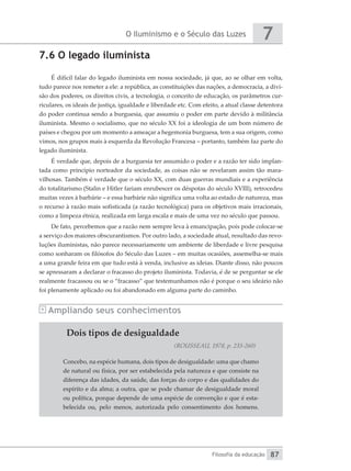O Iluminismo e o Século das Luzes
Filosofia da educação
7
87
7.6 O legado iluminista
É difícil falar do legado iluminista em nossa sociedade, já que, ao se olhar em volta,
tudo parece nos remeter a ele: a república, as constituições das nações, a democracia, a divi-
são dos poderes, os direitos civis, a tecnologia, o conceito de educação, os parâmetros cur-
riculares, os ideais de justiça, igualdade e liberdade etc. Com efeito, a atual classe detentora
do poder continua sendo a burguesia, que assumiu o poder em parte devido à militância
iluminista. Mesmo o socialismo, que no século XX foi a ideologia de um bom número de
países e chegou por um momento a ameaçar a hegemonia burguesa, tem a sua origem, como
vimos, nos grupos mais à esquerda da Revolução Francesa – portanto, também faz parte do
legado iluminista.
É verdade que, depois de a burguesia ter assumido o poder e a razão ter sido implan-
tada como princípio norteador da sociedade, as coisas não se revelaram assim tão mara-
vilhosas. Também é verdade que o século XX, com duas guerras mundiais e a experiência
do totalitarismo (Stalin e Hitler fariam enrubescer os déspotas do século XVIII), retrocedeu
muitas vezes à barbárie – e essa barbárie não significa uma volta ao estado de natureza, mas
o recurso à razão mais sofisticada (a razão tecnológica) para os objetivos mais irracionais,
como a limpeza étnica, realizada em larga escala e mais de uma vez no século que passou.
De fato, percebemos que a razão nem sempre leva à emancipação, pois pode colocar-se
a serviço dos maiores obscurantismos. Por outro lado, a sociedade atual, resultado das revo-
luções iluministas, não parece necessariamente um ambiente de liberdade e livre pesquisa
como sonharam os filósofos do Século das Luzes – em muitas ocasiões, assemelha-se mais
a uma grande feira em que tudo está à venda, inclusive as ideias. Diante disso, não poucos
se apressaram a declarar o fracasso do projeto iluminista. Todavia, é de se perguntar se ele
realmente fracassou ou se o “fracasso” que testemunhamos não é porque o seu ideário não
foi plenamente aplicado ou foi abandonado em alguma parte do caminho.
Ampliando seus conhecimentos
Dois tipos de desigualdade
(ROUSSEAU, 1978, p. 235-260)
Concebo, na espécie humana, dois tipos de desigualdade: uma que chamo
de natural ou física, por ser estabelecida pela natureza e que consiste na
diferença das idades, da saúde, das forças do corpo e das qualidades do
espírito e da alma; a outra, que se pode chamar de desigualdade moral
ou política, porque depende de uma espécie de convenção e que é esta-
belecida ou, pelo menos, autorizada pelo consentimento dos homens.
 