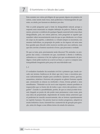 O Iluminismo e o Século das Luzes
7
Filosofia da educação
88
Esta consiste nos vários privilégios de que gozam alguns em prejuízo de
outros, como serem mais ricos, mais poderosos e homenageados do que
estes, ou ainda, por fazerem-se obedecer por eles.
Não se pode perguntar qual a fonte da desigualdade natural, porque a
resposta seria enunciada na simples definição da palavra. Pode-se, ainda
menos, procurar a existência de qualquer ligação essencial entre essas duas
desigualdades, pois, em outras palavras, seria perguntar se aqueles que
mandam valem necessariamente mais do que os que obedecem e se a força
do corpo ou do espírito, a sabedoria e a virtude sempre se encontram, nos
mesmos indivíduos, na proporção do poder ou da riqueza: tal seria uma
boa questão para discutir entre escravos ouvidos por seus senhores, mas
que não convém a homens razoáveis e livres, que procuram a verdade.
De que se trata, pois, precisamente neste discurso? De assinalar, no pro-
gresso das coisas, o momento em que, sucedendo o direito à violência,
submeteu-se a natureza à lei; de explicar por que encadeamento de pro-
dígios o forte pôde resolver-se a servir ao fraco, e o povo a comprar uma
tranquilidade imaginária pelo preço de uma felicidade real.
[...]
O verdadeiro fundador da sociedade civil foi o primeiro que, tendo cer-
cado um terreno, lembrou-se de dizer que isto é meu e encontrou pes-
soas suficientemente simples para acreditá-lo. Quantos crimes, guerras,
assassínios, misérias e horrores não pouparia ao gênero humano aquele
que, arrancando as estacas ou enchendo o fosso, tivesse gritado a seus
semelhantes: “Defendei-vos de ouvir esse impostor; estareis perdidos se
esquecerdes que os frutos são de todos e que a terra não pertence a nin-
guém!”. Grande é a possibilidade, porém, de que as coisas já então tives-
sem chegado ao ponto de não poder mais permanecer como eram, pois
essa ideia de propriedade, dependendo de muitas ideias anteriores que
só poderiam ter nascido sucessivamente, não se formou repentinamente
no espírito humano. Foi preciso fazer-se muitos progressos, adquirir-se
muita indústria e luzes, transmiti-las e aumentá-las de geração para gera-
ção, antes de chegar a esse último termo do estado de natureza.
 