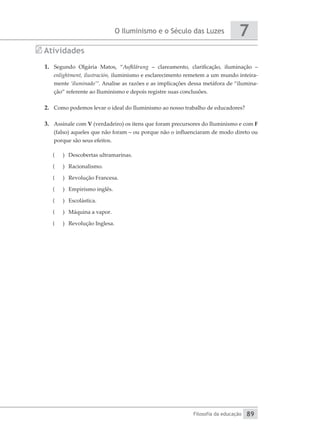 O Iluminismo e o Século das Luzes
Filosofia da educação
7
89
Atividades
1.	 Segundo Olgária Matos, “Aufklärung – clareamento, clarificação, iluminação –
­
enlightment, ilustración, iluminismo e esclarecimento remetem a um mundo inteira-
mente ‘iluminado’”. Analise as razões e as implicações dessa metáfora de “ilumina-
ção” referente ao Iluminismo e depois registre suas conclusões.
2.	 Como podemos levar o ideal do Iluminismo ao nosso trabalho de educadores?
3.	 Assinale com V (verdadeiro) os itens que foram precursores do Iluminismo e com F
(falso) aqueles que não foram – ou porque não o influenciaram de modo direto ou
porque são seus efeitos.
(
( 	 Descobertas ultramarinas.
(
( 	Racionalismo.
(
( 	 Revolução Francesa.
(
( 	 Empirismo inglês.
(
( 	 Escolástica.
(
( 	 Máquina a vapor.
(
( 	 Revolução Inglesa.
 