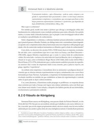 Immanuel Kant e o idealismo alemão
8
Filosofia da educação
92
O pensamento moderno – após a Renascença – pode-se, assim, comparar a um
grande X, representando Kant precisamente o centro: os dois braços anteriores
representariam o empirismo e o racionalismo, que convergem para Kant; os dois
braços posteriores representariam o idealismo e o positivismo, que dependem de
Kant. (PADOVANI; CASTAGNOLA, 1984, p. 359)
Mas o que é o criticismo?
Em sentido geral, recebe esse nome a postura que advoga a investigação crítica dos
fundamentos do conhecimento como condição preliminar para toda a filosofia. Em sentido
estrito, é o nome dado à filosofia kantiana, que se propõe a uma investigação radical sobre
as condições e possibilidades do conhecimento.
Entre o dogmatismo e o ceticismo, o criticismo kantiano procura reformular o caminho em
que é possível pensar a filosofia. Portanto, em diálogo tanto com o racionalismo (mais dogmáti-
co) quanto com o empirismo (mais cético), Kant ensaia uma nova resposta à velha pergunta que
desde o fim da cosmovisão medieval atormentava os filósofos: qual é a fonte do conhecimento?
Com efeito, no decorrer dos séculos XVII e XVIII foram duas as respostas aventadas.
De um lado, com o racionalismo (que teve o seu início na França, com René Descartes –
1596-1650), alguns filósofos responderam que a razão é a única fonte de conhecimento
válido. Do outro lado – inclusive do outro lado do Canal da Mancha, isto é, na Inglaterra –,
situam-se os que, como os britânicos Roger Bacon (1561-1626), John Locke (1632-1704) e
David Hume (1711-1776), defenderam que o conhecimento autêntico procede da experiên-
cia sensível. Daí o nome de empirismo dado a essa corrente, pois a palavra empeiría, em
grego, significa “experiência”.
Ao embate entre empirismo e racionalismo deve-se acrescentar o prodigioso desenvol-
vimento que as ciências naturais experimentaram na época, notadamente com a nova física
formulada por Isaac Newton. A propósito, o empirismo foi fundamental para o advento da
revolução científica na medida em que estabeleceu as bases de experimentação e controle
sobre as quais pode se alçar a ciência moderna.
E se, como dissemos, o Iluminismo soube propagar os problemas e as respostas dessas
duas correntes por toda a Europa sem lograr uma síntese satisfatória, seria com Kant que
essa síntese seria forjada. E essa solução, a despeito dos hábitos pacatos de seu formulador,
revolucionaria o pensamento ocidental.
8.2 O filósofo de Königsberg
Immanuel Kant nasceu em Königsberg, uma pacata cidade da Prússia Oriental1
, no dia
22 de abril de 1724. Seu pai era um modesto artesão que trabalhava com couro, fabricava se-
las, e sua mãe, que era de origem propriamente alemã, não teve estudo, mas foi uma mulher
admirada por seu caráter e pelos dotes de uma inteligência natural. A família Kant pertencia
1	 Fundada no século XIII pelos Cavaleiros Teutônicos (ordem religiosa militar, como os Templários,
que lutou nas Cruzadas), Königsberg já foi capital da Prússia, já pertenceu à Polônia e desde 1946 – agora
com o nome de Kaliningrado – pertence à Rússia, como um enclave situado entre a Lituânia e a Polônia.
 