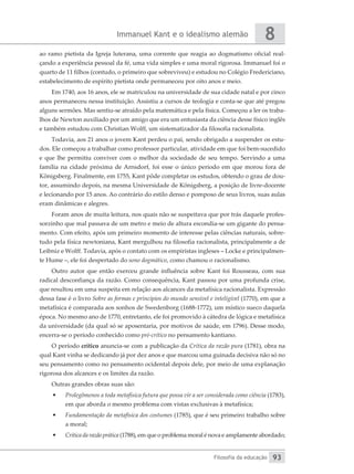 Immanuel Kant e o idealismo alemão
Filosofia da educação
8
93
ao ramo pietista da Igreja luterana, uma corrente que reagia ao dogmatismo oficial real-
çando a experiência pessoal da fé, uma vida simples e uma moral rigorosa. Immanuel foi o
quarto de 11 filhos (contudo, o primeiro que sobreviveu) e estudou no Colégio Fredericiano,
estabelecimento de espírito pietista onde permaneceu por oito anos e meio.
Em 1740, aos 16 anos, ele se matriculou na universidade de sua cidade natal e por cinco
anos permaneceu nessa instituição. Assistiu a cursos de teologia e conta-se que até pregou
alguns sermões. Mas sentiu-se atraído pela matemática e pela física. Começou a ler os traba-
lhos de Newton auxiliado por um amigo que era um entusiasta da ciência desse físico inglês
e também estudou com Christian Wolff, um sistematizador da filosofia racionalista.
Todavia, aos 21 anos o jovem Kant perdeu o pai, sendo obrigado a suspender os estu-
dos. Ele começou a trabalhar como professor particular, atividade em que foi bem-sucedido
e que lhe permitiu conviver com o melhor da sociedade de seu tempo. Servindo a uma
família na cidade próxima de Arnsdorf, foi esse o único período em que morou fora de
Königsberg. Finalmente, em 1755, Kant pôde completar os estudos, obtendo o grau de dou-
tor, assumindo depois, na mesma Universidade de Königsberg, a posição de livre-docente
e lecionando por 15 anos. Ao contrário do estilo denso e pomposo de seus livros, suas aulas
eram dinâmicas e alegres.
Foram anos de muita leitura, nos quais não se suspeitava que por trás daquele profes-
sorzinho que mal passava de um metro e meio de altura escondia-se um gigante do pensa-
mento. Com efeito, após um primeiro momento de interesse pelas ciências naturais, sobre-
tudo pela física newtoniana, Kant mergulhou na filosofia racionalista, principalmente a de
Leibniz e Wolff. Todavia, após o contato com os empiristas ingleses – Locke e principalmen-
te Hume –, ele foi despertado do sono dogmático, como chamou o racionalismo.
Outro autor que então exerceu grande influência sobre Kant foi Rousseau, com sua
radical desconfiança da razão. Como consequência, Kant passou por uma profunda crise,
que resultou em uma suspeita em relação aos alcances da metafísica racionalista. Expressão
dessa fase é o livro Sobre as formas e princípios do mundo sensível e inteligível (1770), em que a
metafísica é comparada aos sonhos de Swedenborg (1688-1772), um místico sueco daquela
época. No mesmo ano de 1770, entretanto, ele foi promovido à cátedra de lógica e metafísica
da universidade (da qual só se aposentaria, por motivos de saúde, em 1796). Desse modo,
encerra-se o período conhecido como pré-crítico no pensamento kantiano.
O período crítico anuncia-se com a publicação da Crítica da razão pura (1781), obra na
qual Kant vinha se dedicando já por dez anos e que marcou uma guinada decisiva não só no
seu pensamento como no pensamento ocidental depois dele, por meio de uma explanação
rigorosa dos alcances e os limites da razão.
Outras grandes obras suas são:
•	 Prolegômenos a toda metafísica futura que possa vir a ser considerada como ciência (1783),
em que aborda o mesmo problema com vistas exclusivas à metafísica;
•	 Fundamentação da metafísica dos costumes (1785), que é seu primeiro trabalho sobre
a moral;
•	 Crítica da razão prática (1788), em que o problema moral é nova e amplamente abordado;
 