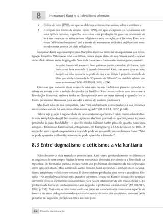 Immanuel Kant e o idealismo alemão
8
Filosofia da educação
94
•	 Crítica do juízo (1790), em que se debruça, entre outras coisas, sobre a estética; e
•	 A religião nos limites da simples razão (1793), em que é exposto o cristianismo sob
uma óptica racional, o que lhe acarretou uma proibição do governo prussiano de
lecionar ou escrever sobre temas religiosos – sem vocação para Sócrates, Kant aca-
tou o “silêncio obsequioso” até a morte do monarca e então fez publicar um resu-
mo dos seus pontos de vista religiosos.
Immanuel Kant seguiu sempre uma disciplina rigorosa, tanto na vida quanto na sua inves-
tigação filosófica. Não casou, não teve filhos, nunca viajou além de sua Prússia natal – apesar
de ter dado ótimas aulas de geografia. Sua vida transcorreu da maneira mais regular possível:
Acordar, tomar café, escrever, fazer palestras, jantar, caminhar, diz Heine, tudo
tinha a sua hora marcada. E quando Immanuel Kant, com o seu casaco cinza,
bengala na mão, aparecia na porta de casa e se dirigia à pequena alameda de
tílias que ainda é chamada de “O passeio do Filósofo”, os vizinhos sabiam que
eram exatamente 15h30. (DURANT, 2000, p. 254)
Conta-se que somente duas vezes ele não saiu no seu tradicional passeio: quando re-
cebeu os jornais com a notícia da queda da Bastilha (Kant acompanhou com interesse a
Revolução Francesa, embora tenha se desapontado com os seus rumos) e quando leu o
Emílio (só mesmo Rousseau para sacudir a rotina do austero professor).
Mas Kant não era má companhia, não: “foi um brilhante conversador e a sua presença
em reuniões sociais foi sempre acolhida com agrado” (RUSSELL, 2002, p. 341).
Talvez seja graças à regularidade de seus costumes que tenha vivido muito, não obstan-
te uma compleição frágil. No entanto, após um declínio gradual em que foi pouco a pouco
perdendo as suas faculdades – o que foi muito doloroso tanto para ele quanto para seus
amigos –, Immanuel Kant faleceu, octogenário, em Königsberg, a 12 de fevereiro de 1804. O
empenho com o qual ocupou toda a sua vida pode ser resumido em sua famosa frase: “Não
se pode aprender a filosofia; somente se pode aprender a filosofar”.
8.3 Entre dogmatismo e ceticismo: a via kantiana
Não obstante a vida regrada e provinciana, Kant viveu profundamente os dilemas e
as angústias de seu tempo. Súdito de uma monarquia absoluta, ele almejava a liberdade da
república. De formação pietista, estava ciente dos problemas decorrentes da não separação
entre Igreja e Estado. Mas, sobretudo como filósofo, Kant vivenciou o embate entre raciona-
lismo, empirismo e física newtoniana. E desse embate produziu uma nova e grandiosa filo-
sofia: “Na confluência dessas três grandes correntes, situou-se Kant; e dessas três grandes
correntes tirou os elementos fundamentais para poder estabelecer de um modo eficaz [...] o
problema da teoria do conhecimento e, em seguida, o problema da metafísica” (MORENTE,
1967, p. 218). Portanto, o criticismo kantiano pode ser caracterizado como uma espécie de
terceira via entre o dogmatismo dos racionalistas e o ceticismo dos empiristas, como se pode
perceber no segundo prefácio à Crítica da razão pura:
 