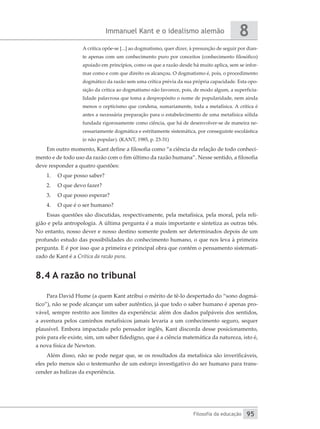 Immanuel Kant e o idealismo alemão
Filosofia da educação
8
95
A crítica opõe-se [...] ao dogmatismo, quer dizer, à presunção de seguir por dian-
te apenas com um conhecimento puro por conceitos (conhecimento filosófico)
apoiado em princípios, como os que a razão desde há muito aplica, sem se infor-
mar como e com que direito os alcançou. O dogmatismo é, pois, o procedimento
dogmático da razão sem uma crítica prévia da sua própria capacidade. Esta opo-
sição da crítica ao dogmatismo não favorece, pois, de modo algum, a superficia-
lidade palavrosa que toma a despropósito o nome de popularidade, nem ainda
menos o cepticismo que condena, sumariamente, toda a metafísica. A crítica é
antes a necessária preparação para o estabelecimento de uma metafísica sólida
fundada rigorosamente como ciência, que há de desenvolver-se de maneira ne-
cessariamente dogmática e estritamente sistemática, por conseguinte escolástica
(e não popular). (KANT, 1985, p. 23-31)
Em outro momento, Kant define a filosofia como “a ciência da relação de todo conheci-
mento e de todo uso da razão com o fim último da razão humana”. Nesse sentido, a filosofia
deve responder a quatro questões:
1.	 O que posso saber?
2.	 O que devo fazer?
3.	 O que posso esperar?
4.	 O que é o ser humano?
Essas questões são discutidas, respectivamente, pela metafísica, pela moral, pela reli-
gião e pela antropologia. A última pergunta é a mais importante e sintetiza as outras três.
No entanto, nosso dever e nosso destino somente podem ser determinados depois de um
profundo estudo das possibilidades do conhecimento humano, o que nos leva à primeira
pergunta. E é por isso que a primeira e principal obra que contém o pensamento sistemati-
zado de Kant é a Crítica da razão pura.
8.4 A razão no tribunal
Para David Hume (a quem Kant atribui o mérito de tê-lo despertado do “sono dogmá-
tico”), não se pode alcançar um saber autêntico, já que todo o saber humano é apenas pro-
vável, sempre restrito aos limites da experiência: além dos dados palpáveis dos sentidos,
a aventura pelos caminhos metafísicos jamais levaria a um conhecimento seguro, sequer
plausível. Embora impactado pelo pensador inglês, Kant discorda desse posicionamento,
pois para ele existe, sim, um saber fidedigno, que é a ciência matemática da natureza, isto é,
a nova física de Newton.
Além disso, não se pode negar que, se os resultados da metafísica são inverificáveis,
eles pelo menos são o testemunho de um esforço investigativo do ser humano para trans-
cender as balizas da experiência.
 