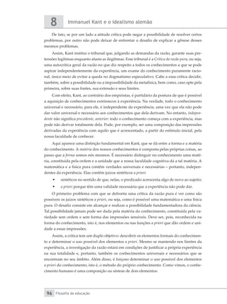 Immanuel Kant e o idealismo alemão
8
Filosofia da educação
96
De fato, se por um lado a atitude crítica pode negar a possibilidade de resolver certos
problemas, por outro não pode deixar de enfrentar o desafio de explicar a gênese desses
mesmos problemas.
Assim, Kant institui o tribunal que, julgando as demandas da razão, garante suas pre-
tensões legítimas enquanto afasta as ilegítimas. Esse tribunal é a Crítica da razão pura, ou seja,
uma autocrítica geral da razão no que diz respeito a todos os conhecimentos a que se pode
aspirar independentemente da experiência, um exame do conhecimento puramente racio-
nal, único meio de evitar a queda no dogmatismo especulativo. Cabe a essa crítica decidir,
também, sobre a possibilidade ou a impossibilidade da metafísica, bem como, caso opte pela
primeira, sobre suas fontes, sua extensão e seus limites.
Com efeito, Kant, ao contrário dos empiristas, é partidário da postura de que é possível
a aquisição de conhecimentos extrínsecos à experiência. Na verdade, todo o conhecimento
universal e necessário, para ele, é independente da experiência, uma vez que ela não pode
dar valor universal e necessário aos conhecimentos que dela derivam. No entanto, indepen-
dente não significa precedente, anterior: todo o conhecimento começa com a experiência, mas
pode não derivar totalmente dela. Pode, por exemplo, ser uma composição das impressões
derivadas da experiência com aquilo que é acrescentado, a partir do estímulo inicial, pela
nossa faculdade de conhecer.
Aqui aparece uma distinção fundamental em Kant, que se dá entre a forma e a matéria
do conhecimento. A matéria dos nossos conhecimentos é composta pelas próprias coisas, ao
passo que a forma somos nós mesmos. É necessário distinguir no conhecimento uma maté-
ria, constituída pela ordem e a unidade que a nossa faculdade cognitiva dá a tal matéria. A
matemática e a física pura contêm verdades universais e necessárias – portanto, indepen-
dentes da experiência. Elas contêm juízos sintéticos a priori:
•	 sintéticos no sentido de que, nelas, o predicado acrescenta algo de novo ao sujeito;
•	 a priori porque têm uma validade necessária que a experiência não pode dar.
O primeiro problema com que se defronta uma crítica da razão pura é ver como são
possíveis os juízos sintéticos a priori, ou seja, como é possível uma matemática e uma física
pura. O desafio consiste em alcançar e realizar a possibilidade fundamentadora da ciência.
Tal possibilidade jamais pode ser dada pela matéria do conhecimento, constituída pela va-
riedade sem ordem e sem forma das impressões sensíveis. Deve ser, pois, reconhecida na
forma do conhecimento, isto é, nos elementos ou nas funções a priori que dão ordem e uni-
dade a essas impressões.
Assim, a crítica tem um duplo objetivo: descobrir os elementos formais do conhecimen-
to e determinar o uso possível dos elementos a priori. Mesmo se mantendo nos limites da
experiência, a investigação da razão estará em condições de justificar a própria experiência
na sua totalidade e, portanto, também os conhecimentos universais e necessários que se
encontram no seu âmbito. Além disso, é forçoso determinar o uso possível dos elementos
a priori do conhecimento, isto é, o método do próprio conhecimento. Como vimos, o conhe-
cimento humano é uma composição ou síntese de dois elementos:
 