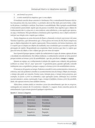 Immanuel Kant e o idealismo alemão
Filosofia da educação
8
97
1.	 um formal ou a priori;
2.	 o outro material ou empírico, que é o seu objeto.
O resultado nascido desse conceito é o fenômeno. Ora, o entendimento humano não in-
tui, mas pensa; não cria, mas unifica – e, portanto, deve ser-lhe dado, por outra fonte, o obje-
to do pensar, o múltiplo a unificar. Essa fonte é a sensibilidade. Mas a própria sensibilidade
é basicamente passividade: aquilo que ela possui é recebido. Isso significa que o objeto do
conhecimento não é a coisa em si, uma essência, uma substância, e sim aquilo que aparece,
ou seja, o fenômeno. Nós percebemos o fenômeno pela experiência, mas o objeto somente é
real por sua relação com o sujeito que conhece.
Assim chegamos ao cerne da teoria de Kant, a chamada revolução copernicana: tal como
Nicolau Copérnico, que demonstrou que a Terra girava em torno do Sol, Kant comprovou
que os objetos dependem do sujeito cognoscente. Dessa maneira, em termos kantianos, não
é o sujeito que se adapta aos objetos da realidade, mas a realidade que se modela a partir da
percepção do sujeito. Respondendo aos empiristas, Kant mostrou que não é o sujeito que
gira em torno do objeto, e sim o objeto que gira em torno do sujeito.
Isso é possível porque apenas o sujeito do conhecimento é capaz de síntese, apenas ele tem
a faculdade do entendimento. Em última instância, o conhecimento somente se torna possível
porque existem as formas a priori da sensibilidade – que são, para Kant, o tempo e o espaço.
Quanto ao espaço, se o conhecimento é relação (do sujeito com o objeto), não podemos
conhecer as coisas “em si”, mas “para nós”. A geometria pura, quando aplicada, coincide
totalmente com a experiência, porque o espaço é a forma a priori da sensibilidade externa.
O mesmo se dá quanto ao tempo. Podemos concebê-lo sem acontecimentos, internos ou
externos, mas não podemos conceber os acontecimentos fora do tempo. Objeto da intuição,
o tempo não pode ser conceito. Forma vazia, intuição pura, o tempo torna possíveis, por
exemplo, os juízos a priori na aritmética, cujas operações (soma, subtração etc.) ocorrem
sucessivamente e, assim, o pressupõe. Logo, o tempo é também a forma a priori da sensibili-
dade, não apenas externa como também interna.
Além disso, existem ainda os conceitos a priori do entendimento, que são as categorias,
catalogadas em número de 12 (conforme o Quadro 1 a seguir). Esses conceitos puros do
entendimento é que tornam possível qualquer experiência.
Quadro 1 – Juízos e categorias.
Critério Juízos Categorias
Quantidade
Universais
Particulares
Singulares
Unidades
Pluralidade
Totalidade
Qualidade
Afirmativos
Negativos
Indefinidos
Realidade
Negação
Limitação
 