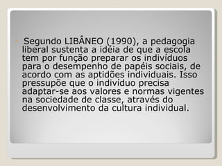 Segundo LIBÂNEO (1990), a pedagogia liberal sustenta a idéia de que a escola tem por função preparar os indivíduos para o desempenho de papéis sociais, de acordo com as aptidões individuais. Isso pressupõe que o indivíduo precisa adaptar-se aos valores e normas vigentes na sociedade de classe, através do desenvolvimento da cultura individual. 
