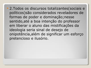 2.Todos os discursos totalizantes(sociais e políticos)são considerados reveladores de formas de poder e dominação;nesse sentido,até a boa intenção do professor em liberar o aluno das mistificações da ideologia seria sinal de desejo de onipotência,além de significar um esforço pretencioso e ilusório. 
