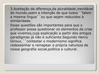 3.Aceitação da diferença,da pluralidade,inevitável do mundo,ssem a intenção de que todos`´falem a mesma língua`´ou que sejam reduzidos à similaridade. Essas questões são importantes para que o professor possa questionar os elementos da crise que vivemos,cuja explicação a partir dos antigos paradigmas já não é suficiente.Segundo Henry Giroux,´´contestar o modernismo significa redeesenhar e remapear a própria natureza de nossa geografia social,política e cultural. 