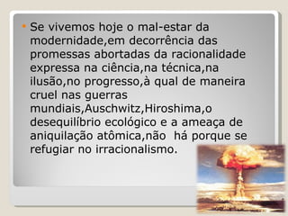 Se vivemos hoje o mal-estar da modernidade,em decorrência das promessas abortadas da racionalidade expressa na ciência,na técnica,na ilusão,no progresso,à qual de maneira cruel nas guerras mundiais,Auschwitz,Hiroshima,o desequilíbrio ecológico e a ameaça de aniquilação atômica,não  há porque se refugiar no irracionalismo. 