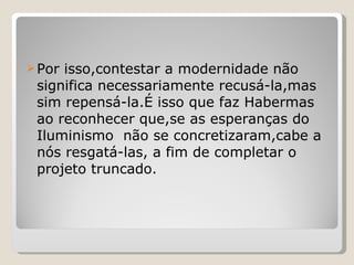 Por isso,contestar a modernidade não significa necessariamente recusá-la,mas sim repensá-la.É isso que faz Habermas ao reconhecer que,se as esperanças do Iluminismo  não se concretizaram,cabe a nós resgatá-las, a fim de completar o projeto truncado. 