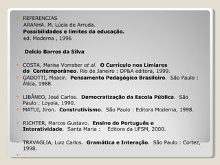 REFERENCIAS ARANHA. M. Lúcia de Arruda. Possibilidades e limites da educação. ed. Moderna , 1996 Delcio Barros da Silva COSTA, Marisa Vorraber  et al.    O Currículo nos Limiares do  Contemporâneo . Rio de Janeiro : DP&A editora, 1999. GADOTTI, Moacir.   Pensamento Pedagógico Brasileiro .  São Paulo : Ática, 1988. LIBÂNEO, José Carlos.   Democratização da Escola Pública .  São Paulo : Loyola, 1990. MATUI, Jiron.   Construtivismo .  São Paulo : Editora Moderna, 1998. RICHTER, Marcos Gustavo.   Ensino do Português e Interatividade .  Santa Maria :    Editora da UFSM, 2000. TRAVAGLIA, Luiz Carlos.   Gramática e Interação .  São Paulo : Cortez, 1998.   