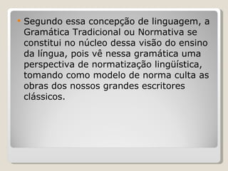 Segundo essa concepção de linguagem, a Gramática Tradicional ou Normativa se constitui no núcleo dessa visão do ensino da língua, pois vê nessa gramática uma perspectiva de normatização lingüística, tomando como modelo de norma culta as obras dos nossos grandes escritores clássicos.  