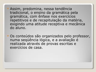 Assim, predomina, nessa tendência tradicional, o ensino da gramática pela gramática, com ênfase nos exercícios repetitivos e de recapitulação da matéria, exigindo uma atitude receptiva e mecânica do aluno.  Os conteúdos são organizados pelo professor, numa seqüência lógica, e a avaliação é realizada através de provas escritas e exercícios de casa. 