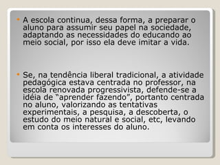 A escola continua, dessa forma, a preparar o aluno para assumir seu papel na sociedade, adaptando as necessidades do educando ao meio social, por isso ela deve imitar a vida.  Se, na tendência liberal tradicional, a atividade pedagógica estava centrada no professor, na escola renovada progressivista, defende-se a idéia de “aprender fazendo”, portanto centrada no aluno, valorizando as tentativas experimentais, a pesquisa, a descoberta, o estudo do meio natural e social, etc, levando em conta os interesses do aluno.   
