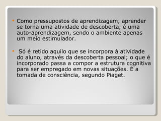Como pressupostos de aprendizagem, aprender se torna uma atividade de descoberta, é uma auto-aprendizagem, sendo o ambiente apenas um meio estimulador. Só é retido aquilo que se incorpora à atividade do aluno, através da descoberta pessoal; o que é incorporado passa a compor a estrutura cognitiva para ser empregado em novas situações. É a tomada de consciência, segundo Piaget. 