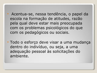 Acentua-se, nessa tendência, o papel da escola na formação de atitudes, razão pela qual deve estar mais preocupada com os problemas psicológicos do que com os pedagógicos ou sociais.  Todo o esforço deve visar a uma mudança dentro do indivíduo, ou seja, a uma adequação pessoal às solicitações do ambiente. 