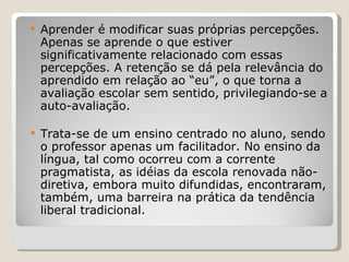 Aprender é modificar suas próprias percepções. Apenas se aprende o que estiver significativamente relacionado com essas percepções. A retenção se dá pela relevância do aprendido em relação ao “eu”, o que torna a avaliação escolar sem sentido, privilegiando-se a auto-avaliação.  Trata-se de um ensino centrado no aluno, sendo o professor apenas um facilitador. No ensino da língua, tal como ocorreu com a corrente pragmatista, as idéias da escola renovada não-diretiva, embora muito difundidas, encontraram, também, uma barreira na prática da tendência liberal tradicional.   