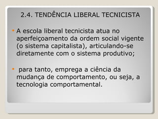 2.4. TENDÊNCIA LIBERAL TECNICISTA   A escola liberal tecnicista   atua no aperfeiçoamento da ordem social vigente (o sistema capitalista), articulando-se diretamente com o sistema produtivo; para tanto, emprega a ciência da mudança de comportamento, ou seja, a tecnologia comportamental.  