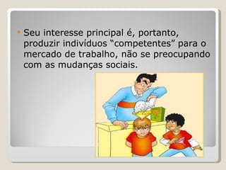 Seu interesse principal é, portanto, produzir indivíduos “competentes” para o mercado de trabalho, não se preocupando com as mudanças sociais. 