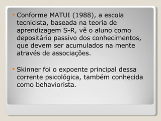 Conforme MATUI (1988), a escola tecnicista, baseada na teoria de aprendizagem S-R, vê o aluno como depositário passivo dos conhecimentos, que devem ser acumulados na mente através de associações.  Skinner foi o expoente principal dessa corrente psicológica, também conhecida como behaviorista. 