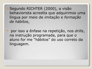 Segundo RICHTER (2000), a visão behaviorista acredita que adquirimos uma língua por meio de  imitação  e  formação de hábitos , por isso a ênfase na repetição, nos  drills , na instrução programada, para que o aluno for me “hábitos” do uso correto da linguagem. 