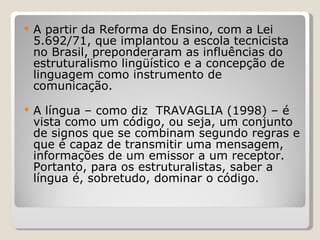 A partir da Reforma do Ensino, com a Lei 5.692/71, que implantou a escola tecnicista no Brasil, preponderaram as influências do estruturalismo lingüístico e a concepção de linguagem como instrumento de comunicação.  A língua – como diz  TRAVAGLIA (1998) – é vista como um código, ou seja, um conjunto de signos que se combinam segundo regras e que é capaz de transmitir uma mensagem, informações de um emissor a um receptor. Portanto, para os estruturalistas, saber a língua é, sobretudo, dominar o código. 