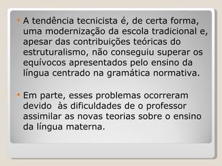 A tendência tecnicista é, de certa forma, uma modernização da escola tradicional e, apesar das contribuições teóricas do estruturalismo, não conseguiu superar os equívocos apresentados pelo ensino da língua centrado na gramática normativa.  Em parte, esses problemas ocorreram devido  às dificuldades de o professor assimilar as novas teorias sobre o ensino da língua materna. 
