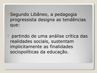 Segundo Libâneo, a pedagogia progressista designa as tendências que: partindo de uma análise crítica das realidades sociais, sustentam implicitamente as finalidades sociopolíticas da educação.   