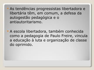 As tendências progressistas libertadora e libertária têm, em comum, a defesa da autogestão pedagógica e o antiautoritarismo.  A escola libertadora, também conhecida como a pedagogia de Paulo Freire, vincula a educação à luta e organização de classe do oprimido.  