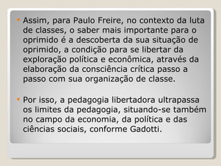 Assim, para Paulo Freire, no contexto da luta de classes, o saber mais importante para o oprimido é a descoberta da sua situação de oprimido, a condição para se libertar da exploração política e econômica, através da elaboração da consciência crítica passo a passo com sua organização de classe.  Por isso, a pedagogia libertadora ultrapassa os limites da pedagogia, situando-se também no campo da economia, da política e das ciências sociais, conforme Gadotti. 