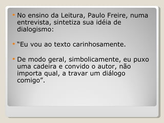 No ensino da Leitura, Paulo Freire, numa entrevista, sintetiza sua idéia de dialogismo:  “ Eu vou ao texto carinhosamente.  De modo geral, simbolicamente, eu puxo uma cadeira e convido o autor, não importa qual, a travar um diálogo comigo”.  