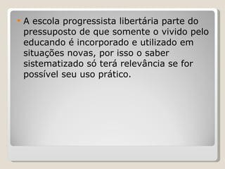A escola progressista libertária parte do pressuposto de que somente o vivido pelo educando é incorporado e utilizado em situações novas, por isso o saber sistematizado só terá relevância se for possível seu uso prático.  