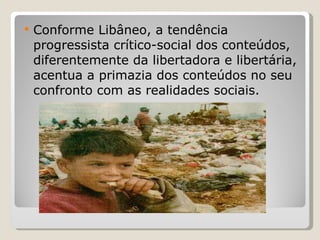 Conforme Libâneo, a tendência progressista crítico-social dos conteúdos, diferentemente da libertadora e libertária, acentua a primazia dos conteúdos no seu confronto com as realidades sociais.  