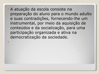 A atuação da escola consiste na preparação do aluno para o mundo adulto e suas contradições, fornecendo-lhe um instrumental, por meio da aquisição de conteúdos e da socialização, para uma participação organizada e ativa na democratização da sociedade.   
