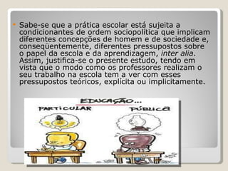 Sabe-se que a prática escolar está sujeita a condicionantes de ordem sociopolítica que implicam diferentes concepções de homem e de sociedade e, conseqüentemente, diferentes pressupostos sobre o papel da escola e da aprendizagem,  inter alia . Assim, justifica-se o presente estudo, tendo em vista que o modo como os professores realizam o seu trabalho na escola tem a ver com esses pressupostos teóricos, explícita ou implicitamente.   