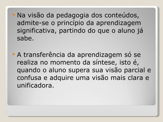 Na visão da pedagogia dos conteúdos, admite-se o princípio da aprendizagem significativa, partindo do que o aluno já sabe.  A transferência da aprendizagem só se realiza no momento da síntese, isto é, quando o aluno supera sua visão parcial e confusa e adquire uma visão mais clara e unificadora.   