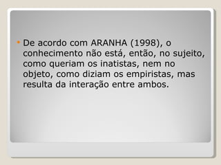 De acordo com ARANHA (1998), o conhecimento não está, então, no sujeito, como queriam os inatistas, nem no objeto, como diziam os empiristas, mas resulta da interação entre ambos. 