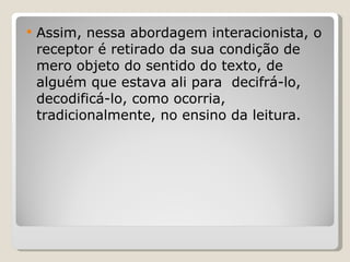 Assim, nessa abordagem interacionista, o receptor é retirado da sua condição de mero objeto do sentido do texto, de alguém que estava ali para  decifrá-lo, decodificá-lo, como ocorria, tradicionalmente, no ensino da leitura. 