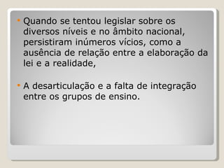 Quando se tentou legislar sobre os diversos níveis e no âmbito nacional, persistiram inúmeros vícios, como a ausência de relação entre a elaboração da lei e a realidade,  A desarticulação e a falta de integração entre os grupos de ensino.  