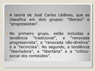 A teoria de José Carlos Libâneo, que as classifica em dois grupos: “liberais” e “progressistas”.  No primeiro grupo, estão incluídas a tendência “tradicional”, a “renovada progressivista”, a “renovada não-diretiva” e a “tecnicista”. No segundo, a tendência “libertadora”, a “libertária” e a “crítico-social dos conteúdos”. 