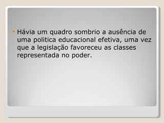Hávia um quadro sombrio a ausência de uma politica educacional efetiva, uma vez que a legislação favoreceu as classes representada no poder. 