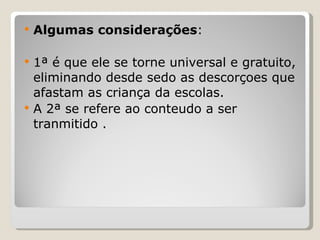 Algumas considerações : 1ª é que ele se torne universal e gratuito, eliminando desde sedo as descorçoes que afastam as criança da escolas. A 2ª se refere ao conteudo a ser tranmitido . 