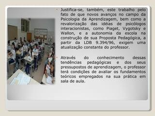 Justifica-se, também, este trabalho pelo fato de que novos avanços no campo da Psicologia da Aprendizagem, bem como a revalorização das idéias de psicólogos interacionistas, como Piaget, Vygotsky e Wallon, e a autonomia da escola na construção de sua Proposta Pedagógica, a partir da LDB 9.394/96, exigem uma atualização constante do professor.  Através do conhecimento dessas tendências pedagógicas e dos seus pressupostos de aprendizagem, o professor terá condições de avaliar os fundamentos teóricos empregados na sua prática em sala de aula. 