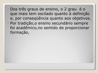 Dos três graus de ensino, o 2 grau  é o que mais tem oscilado quanto à definição e, por conseqüência quanto aos objetivos.  Por tradição,o ensino secundário sempre foi acadêmico,no sentido de proporcionar formação,  
