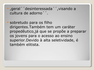 ,geral´´desinteressada´´,visando a cultura de adorno´´. sobretudo para os filho dirigentes.Também tem um caráter propedêutico,já que se propõe a preparar os jovens para o acesso ao ensino superior.Devido à alta seletividade, é também elitista. 