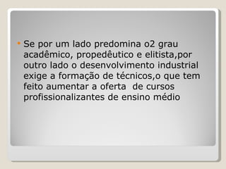Se por um lado predomina o2 grau acadêmico, propedêutico e elitista,por outro lado o desenvolvimento industrial exige a formação de técnicos,o que tem feito aumentar a oferta  de cursos profissionalizantes de ensino médio 